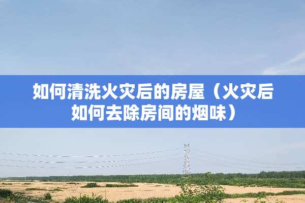 如何清洗火灾后的房屋（火灾后如何去除房间的烟味）