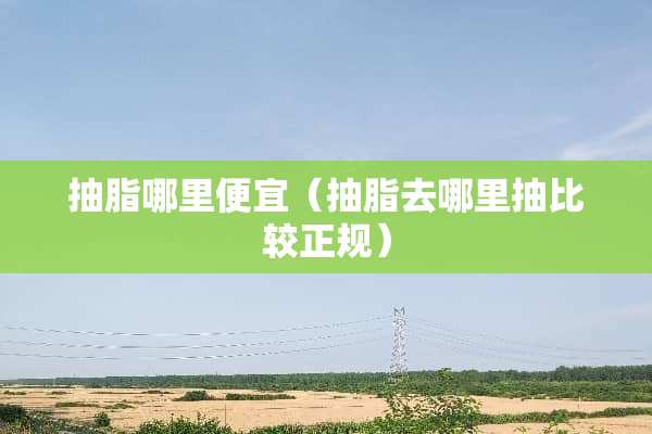 抽脂哪里便宜（抽脂去哪里抽比较正规）