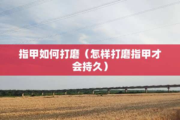 指甲如何打磨（怎样打磨指甲才会持久）