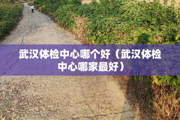 武汉体检中心哪个好（武汉体检中心哪家最好）