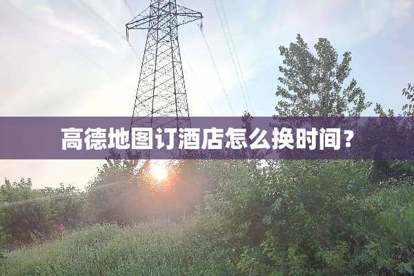 高德地图订酒店怎么换时间？