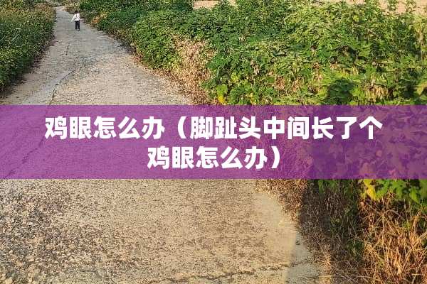 鸡眼怎么办（脚趾头中间长了个鸡眼怎么办）