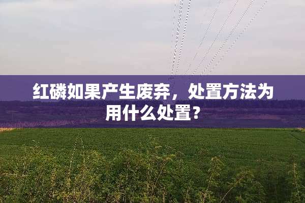 红磷如果产生废弃，处置方法为用什么处置？