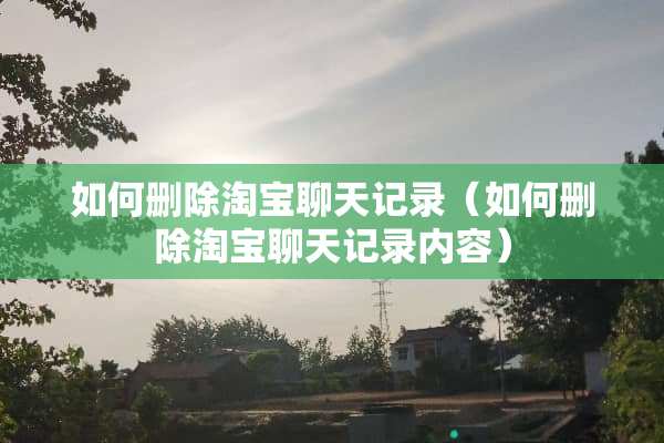 如何删除淘宝聊天记录（如何删除淘宝聊天记录内容）