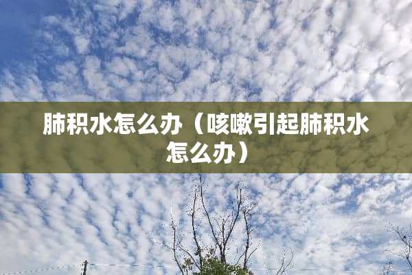 肺积水怎么办（咳嗽引起肺积水怎么办）