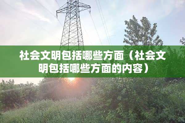 社会文明包括哪些方面（社会文明包括哪些方面的内容）