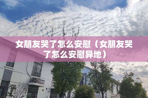 女朋友哭了怎么安慰（女朋友哭了怎么安慰异地）