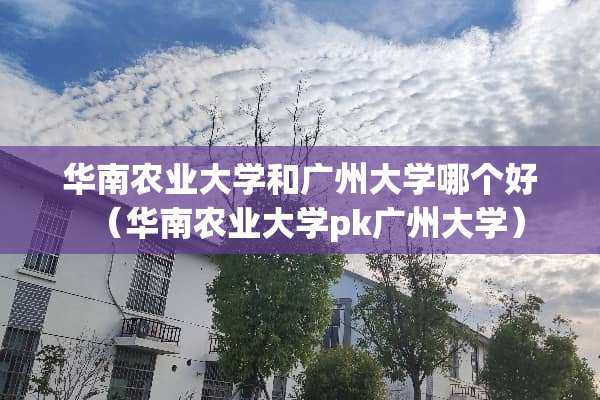 华南农业大学和广州大学哪个好（华南农业大学pk广州大学）