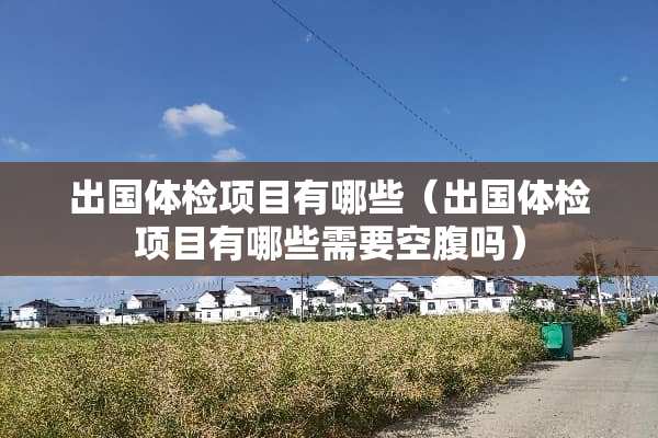出国体检项目有哪些（出国体检项目有哪些需要空腹吗）