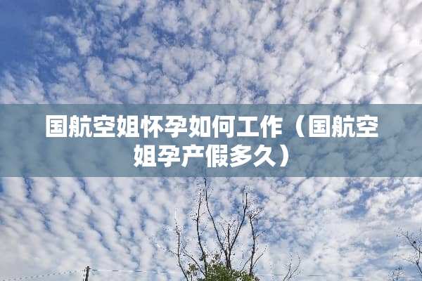 国航空姐怀孕如何工作（国航空姐孕产假多久）
