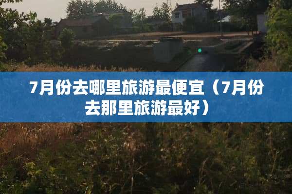 7月份去哪里旅游最便宜（7月份去那里旅游最好）