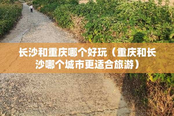 长沙和重庆哪个好玩（重庆和长沙哪个城市更适合旅游）