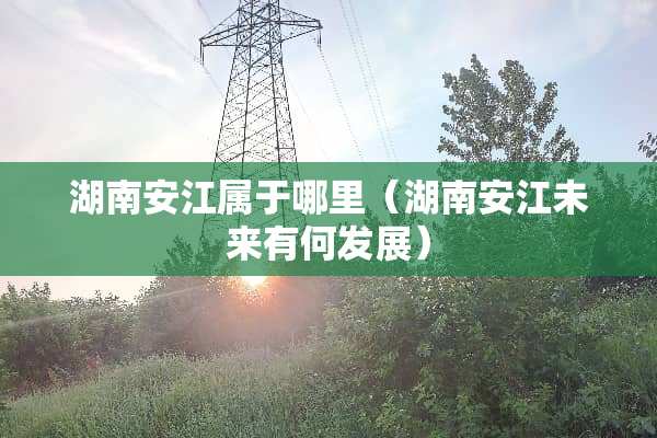 湖南安江属于哪里（湖南安江未来有何发展）