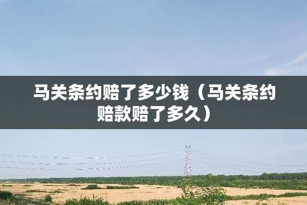马关条约赔了多少钱（马关条约赔款赔了多久）