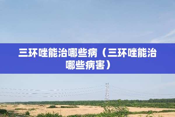 三环唑能治哪些病（三环唑能治哪些病害）