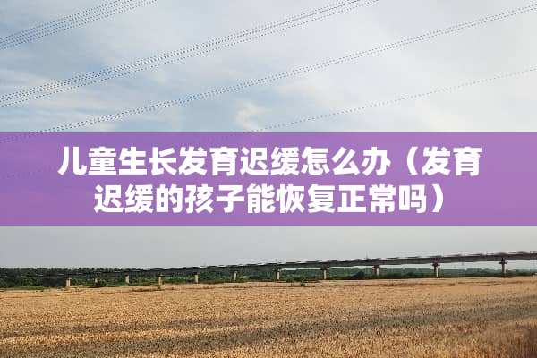 儿童生长发育迟缓怎么办（发育迟缓的孩子能恢复正常吗）