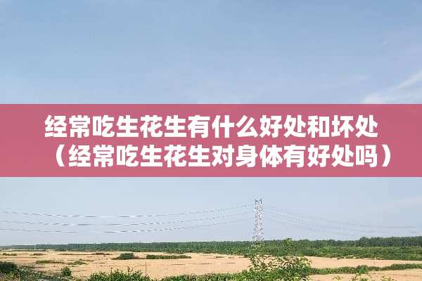 经常吃生花生有什么好处和坏处（经常吃生花生对身体有好处吗）