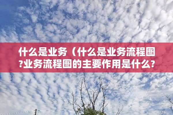什么是业务（什么是业务流程图?业务流程图的主要作用是什么?）