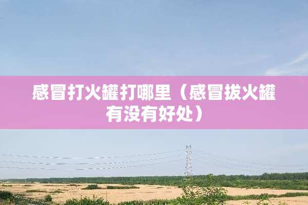 感冒打火罐打哪里（感冒拔火罐有没有好处）
