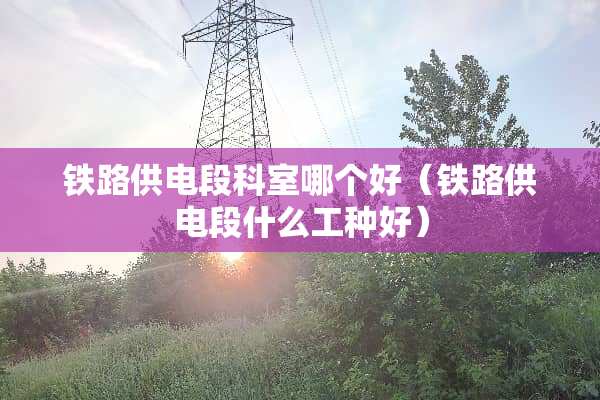 铁路供电段科室哪个好（铁路供电段什么工种好）