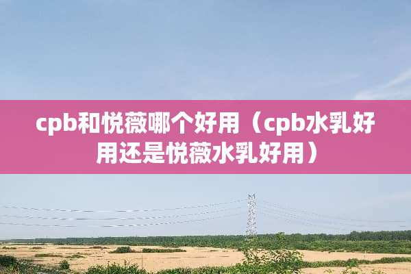 cpb和悦薇哪个好用（cpb水*好用还是悦薇水*好用）
