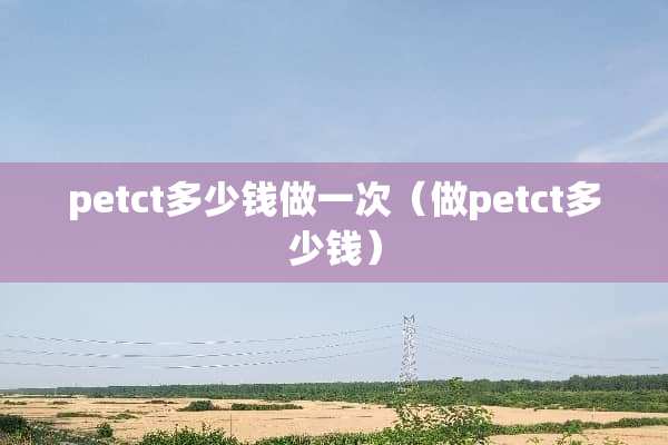 petct多少钱做一次（做petct多少钱）