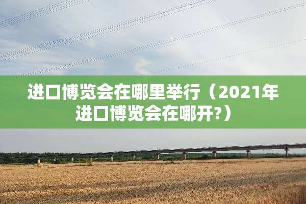 进口博览会在哪里举行（2021年进口博览会在哪开?）