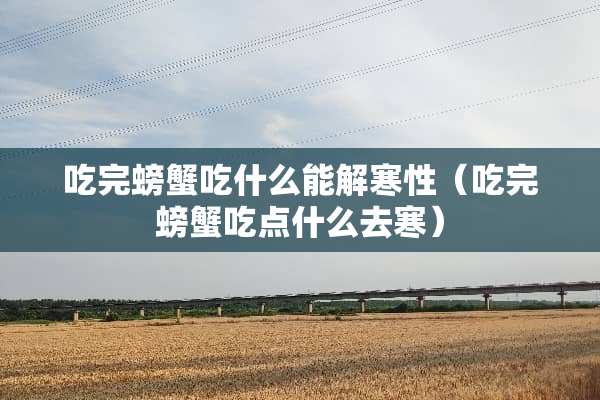 吃完螃蟹吃什么能解寒性（吃完螃蟹吃点什么去寒）