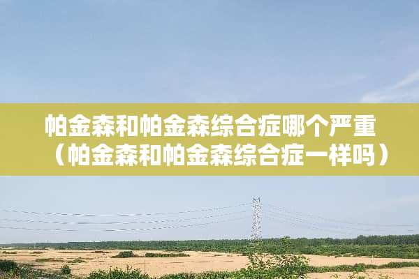 帕金森和帕金森综合症哪个严重（帕金森和帕金森综合症一样吗）