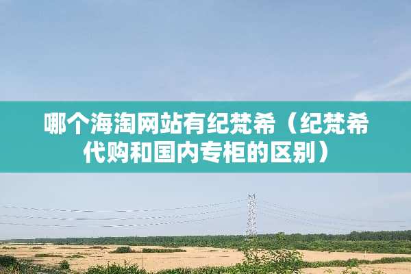 哪个海淘网站有纪梵希（纪梵希代购和国内专柜的区别）