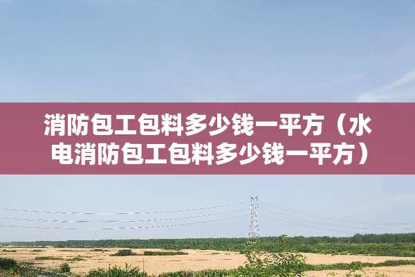 消防包工包料多少钱一平方（水电消防包工包料多少钱一平方）
