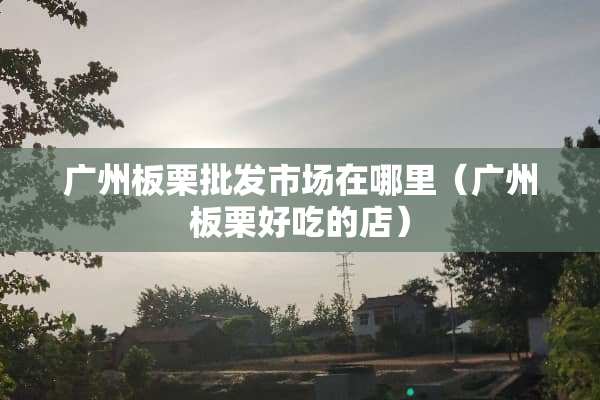 广州板栗批发市场在哪里（广州板栗好吃的店）