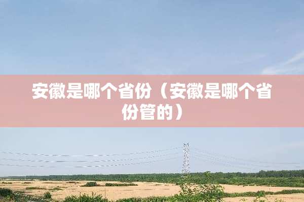 安徽是哪个省份（安徽是哪个省份管的）