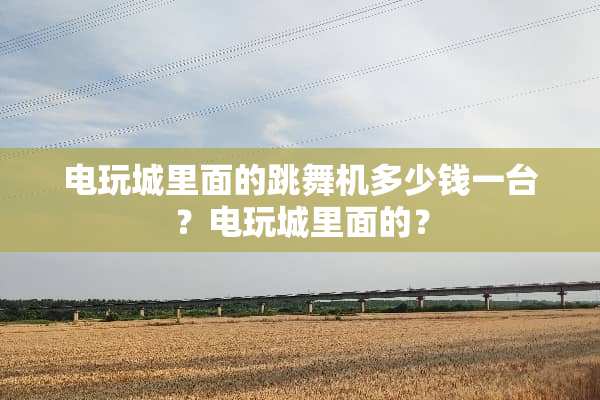 电玩城里面的跳舞机多少钱一台？电玩城里面的？