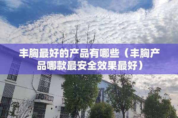 丰胸最好的产品有哪些（丰胸产品哪款最安全效果最好）