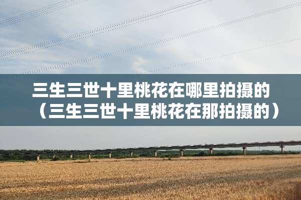 三生三世十里桃花在哪里拍摄的（三生三世十里桃花在那拍摄的）