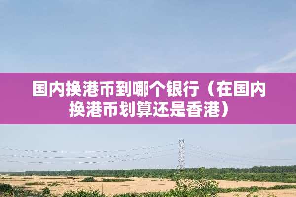国内换港币到哪个银行（在国内换港币划算还是香港）