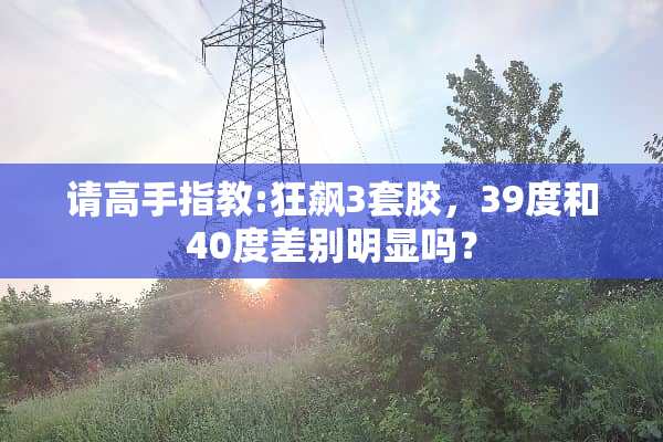 请高手指教:狂飙3套胶，39度和40度差别明显吗？