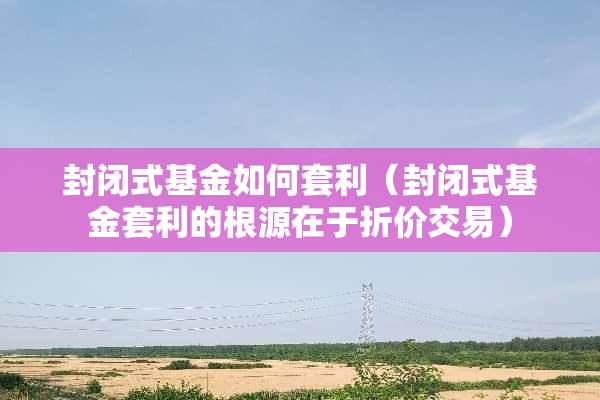 封闭式基金如何套利（封闭式基金套利的根源在于折价交易）