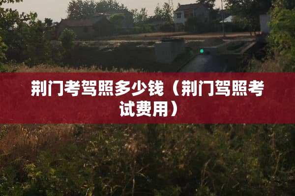 荆门考驾照多少钱（荆门驾照考试费用）
