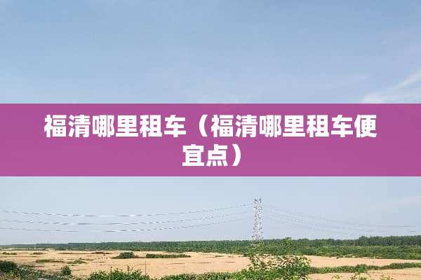 福清哪里租车（福清哪里租车便宜点）