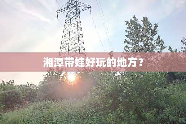 湘潭带娃好玩的地方？
