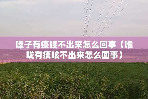 嗓子有痰咳不出来怎么回事（喉咙有痰咳不出来怎么回事）