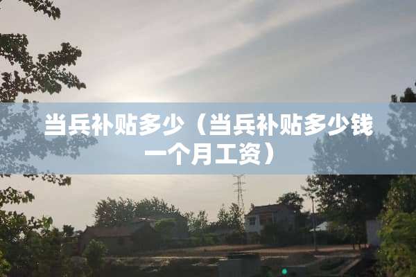 当兵补贴多少（当兵补贴多少钱一个月工资）