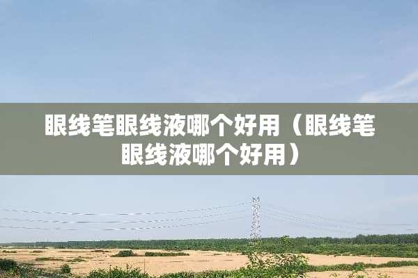 眼线笔眼线液哪个好用（眼线笔眼线液哪个好用）