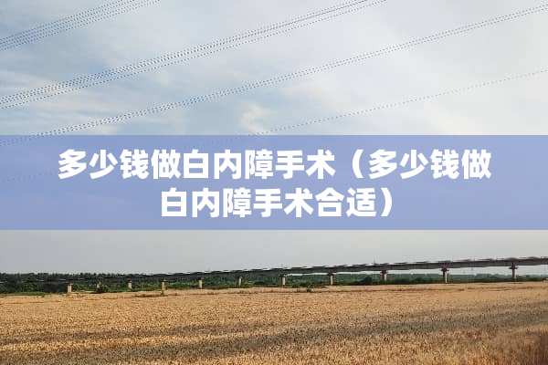 多少钱做白内障手术（多少钱做白内障手术合适）