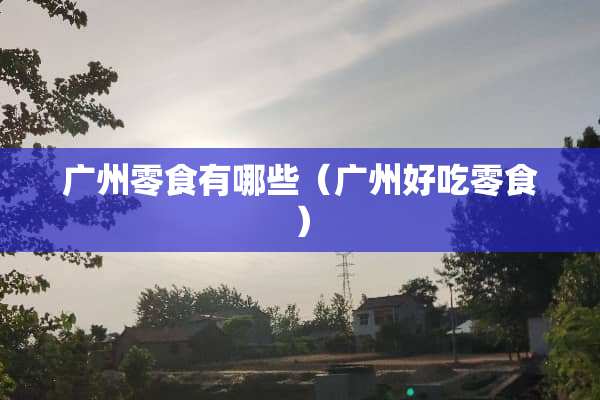 广州零食有哪些（广州好吃零食）