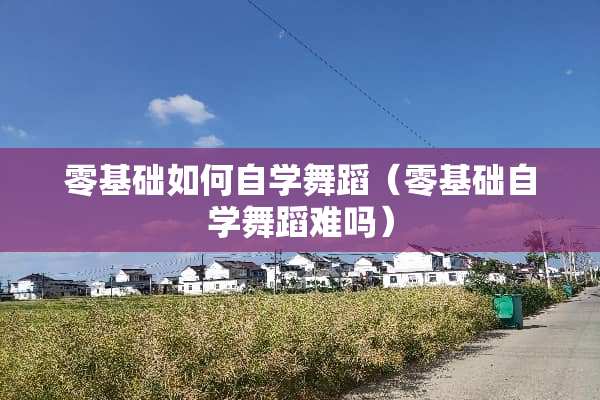零基础如何自学舞蹈（零基础自学舞蹈难吗）