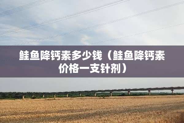 鲑鱼降钙素多少钱（鲑鱼降钙素价格一支针剂）