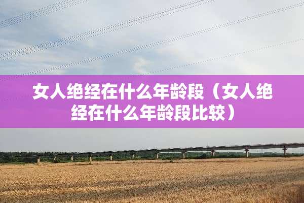 女人绝经在什么年龄段（女人绝经在什么年龄段比较）